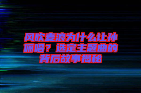 風(fēng)吹麥浪為什么讓孫儷唱？選定主題曲的背后故事揭秘