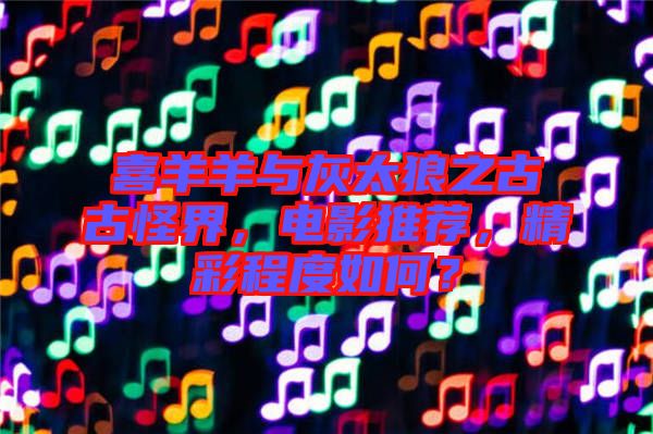 喜羊羊與灰太狼之古古怪界，電影推薦，精彩程度如何？