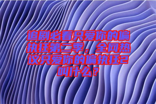 追劇必看只愛你的偏執(zhí)狂第二季，全網(wǎng)熱議只愛你的偏執(zhí)狂2叫什么？