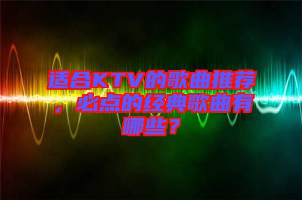 適合KTV的歌曲推薦，必點的經(jīng)典歌曲有哪些？