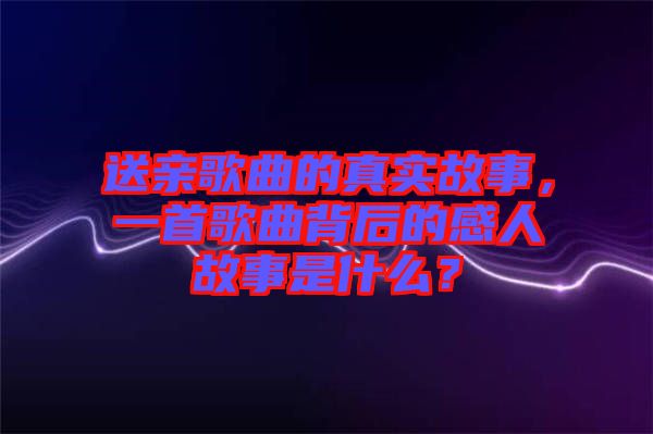 送親歌曲的真實(shí)故事，一首歌曲背后的感人故事是什么？