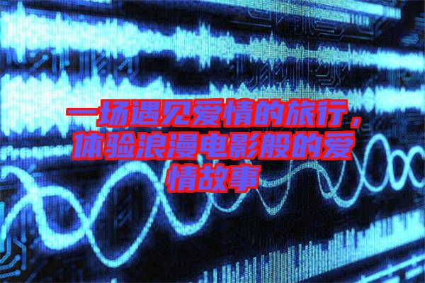 一場(chǎng)遇見(jiàn)愛(ài)情的旅行，體驗(yàn)浪漫電影般的愛(ài)情故事