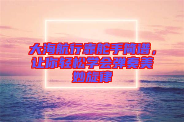 大海航行靠舵手簡(jiǎn)譜，讓你輕松學(xué)會(huì)彈奏美妙旋律