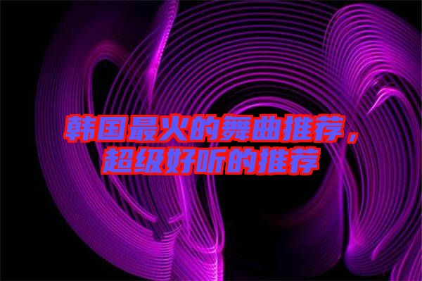 韓國(guó)最火的舞曲推薦，超級(jí)好聽(tīng)的推薦