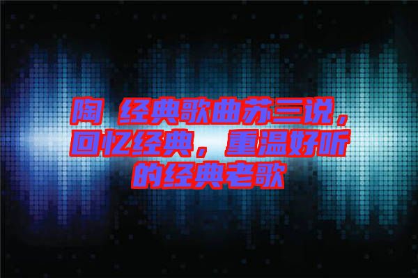 陶喆經(jīng)典歌曲蘇三說，回憶經(jīng)典，重溫好聽的經(jīng)典老歌