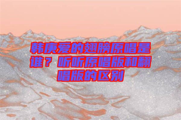 韓庚愛的翅膀原唱是誰？聽聽原唱版和翻唱版的區(qū)別