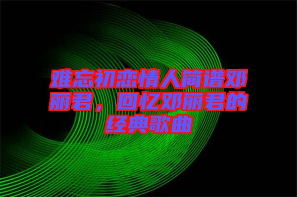 難忘初戀情人簡譜鄧麗君，回憶鄧麗君的經(jīng)典歌曲