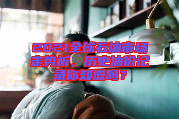 2021全球石油市場(chǎng)走勢(shì)析，歷史油價(jià)記錄你知道嗎？