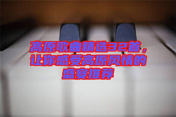 高原歌曲精選32首，讓你感受高原風(fēng)情的盛宴推薦