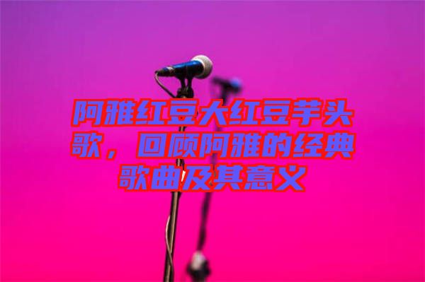 阿雅紅豆大紅豆芋頭歌，回顧阿雅的經(jīng)典歌曲及其意義