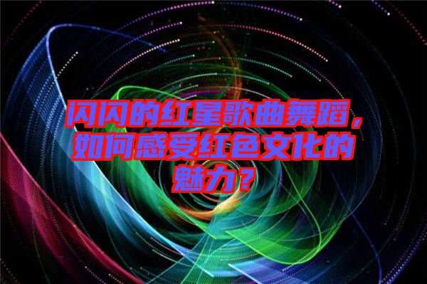 閃閃的紅星歌曲舞蹈，如何感受紅色文化的魅力？
