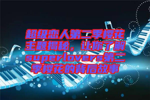 超級戀人第二季櫻花主題揭秘，讓你了解superlovers第二季櫻花的背后故事