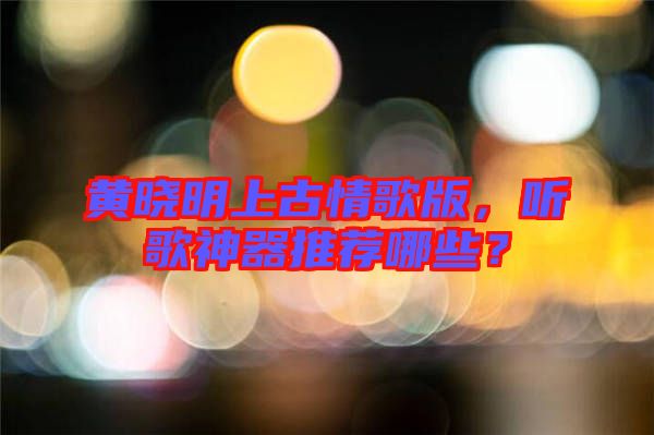 黃曉明上古情歌版，聽歌神器推薦哪些？