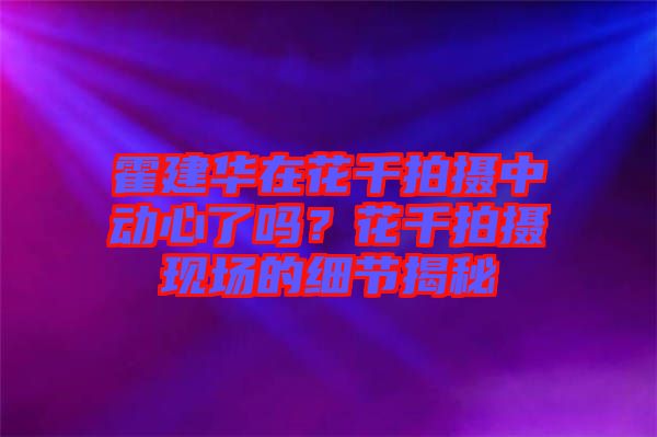 霍建華在花千拍攝中動(dòng)心了嗎？花千拍攝現(xiàn)場(chǎng)的細(xì)節(jié)揭秘