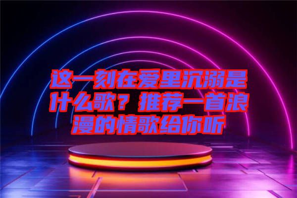 這一刻在愛里沉溺是什么歌？推薦一首浪漫的情歌給你聽