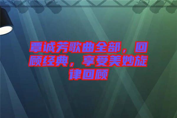 覃誠(chéng)芳歌曲全部，回顧經(jīng)典，享受美妙旋律回顧