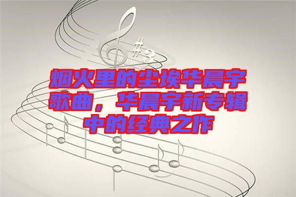 煙火里的塵埃華晨宇歌曲，華晨宇新專輯中的經(jīng)典之作