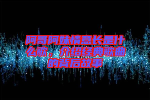 阿哥阿妹情意長是什么歌，介紹經(jīng)典歌曲的背后故事