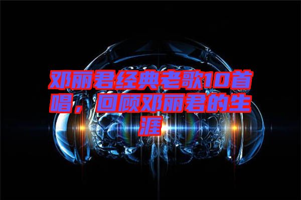 鄧麗君經(jīng)典老歌10首唱，回顧鄧麗君的生涯
