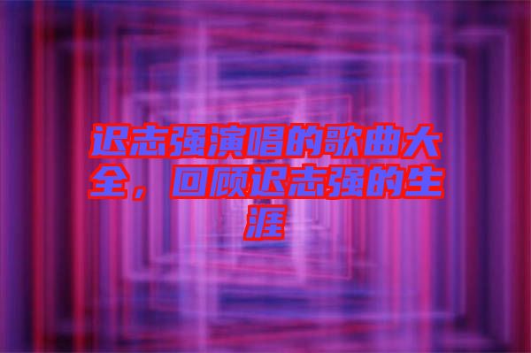 遲志強演唱的歌曲大全，回顧遲志強的生涯