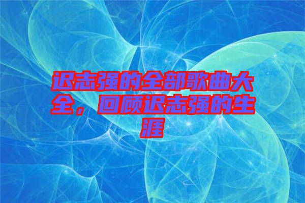 遲志強(qiáng)的全部歌曲大全，回顧遲志強(qiáng)的生涯