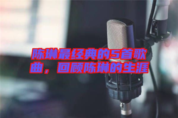 陳琳最經(jīng)典的5首歌曲，回顧陳琳的生涯