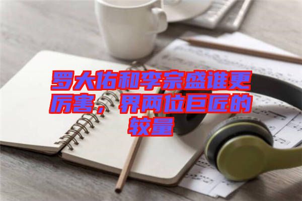 羅大佑和李宗盛誰更厲害，界兩位巨匠的較量
