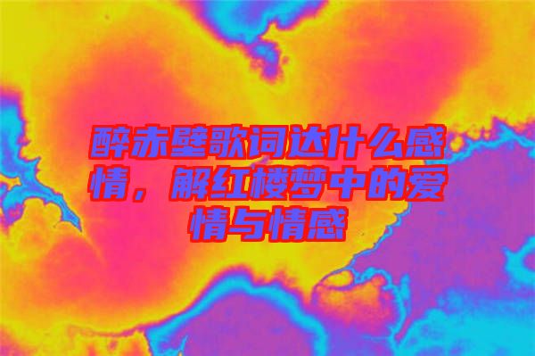 醉赤壁歌詞達(dá)什么感情，解紅樓夢(mèng)中的愛(ài)情與情感