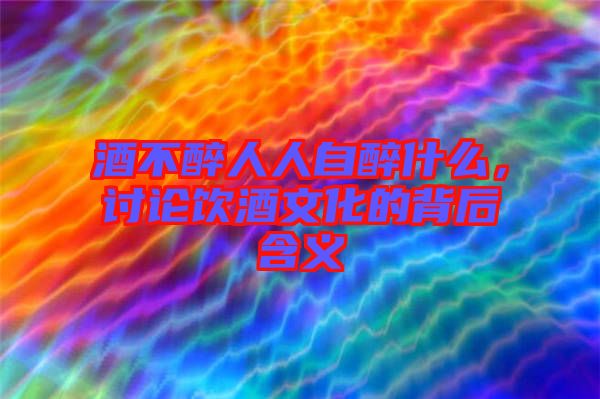 酒不醉人人自醉什么，討論飲酒文化的背后含義