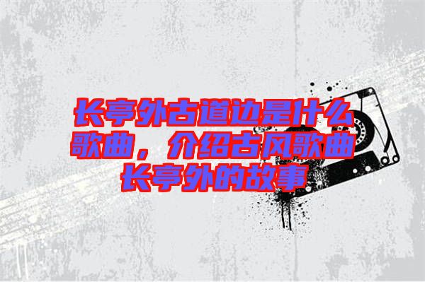 長亭外古道邊是什么歌曲，介紹古風(fēng)歌曲長亭外的故事