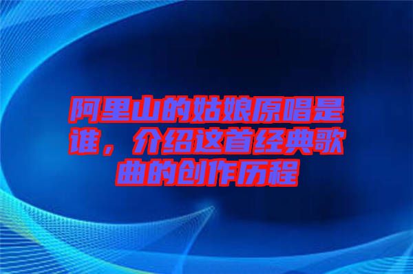 阿里山的姑娘原唱是誰，介紹這首經(jīng)典歌曲的創(chuàng)作歷程