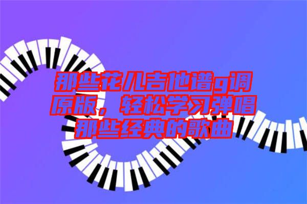 那些花兒吉他譜g調(diào)原版，輕松學(xué)習(xí)彈唱那些經(jīng)典的歌曲
