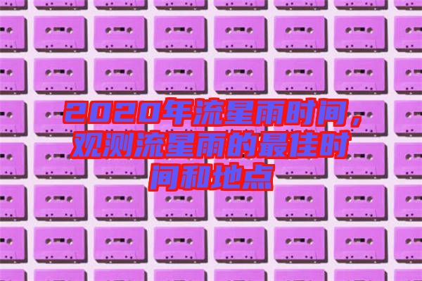 2020年流星雨時(shí)間，觀測(cè)流星雨的最佳時(shí)間和地點(diǎn)