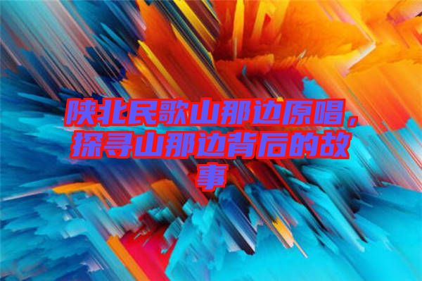 陜北民歌山那邊原唱，探尋山那邊背后的故事