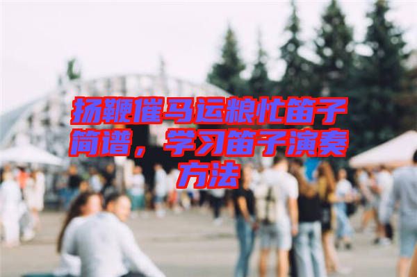 揚(yáng)鞭催馬運(yùn)糧忙笛子簡(jiǎn)譜，學(xué)習(xí)笛子演奏方法