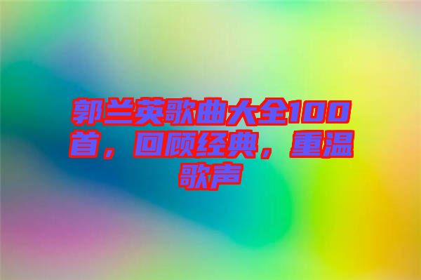 郭蘭英歌曲大全100首，回顧經(jīng)典，重溫歌聲