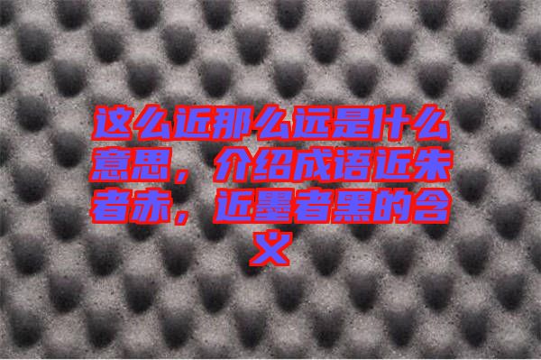 這么近那么遠(yuǎn)是什么意思，介紹成語近朱者赤，近墨者黑的含義